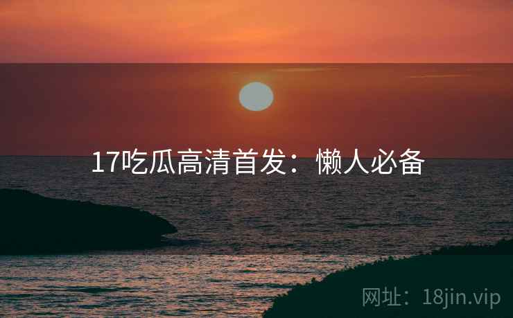 17吃瓜高清首发：懒人必备