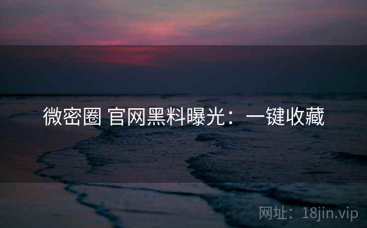 微密圈 官网黑料曝光：一键收藏