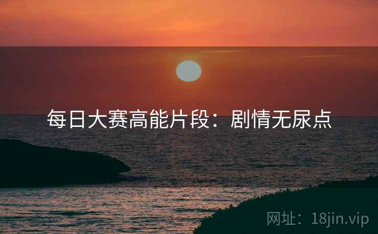 每日大赛高能片段：剧情无尿点