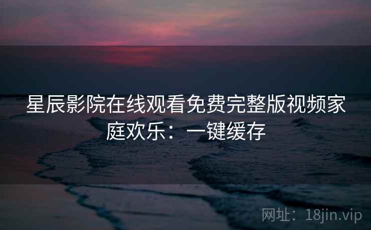 星辰影院在线观看免费完整版视频家庭欢乐：一键缓存